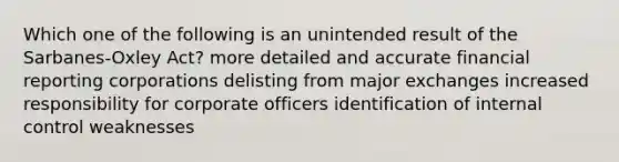 Which one of the following is an unintended result of the Sarbanes-Oxley Act? more detailed and accurate financial reporting corporations delisting from major exchanges increased responsibility for corporate officers identification of internal control weaknesses