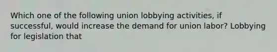 Which one of the following union lobbying activities, if successful, would increase the demand for union labor? Lobbying for legislation that