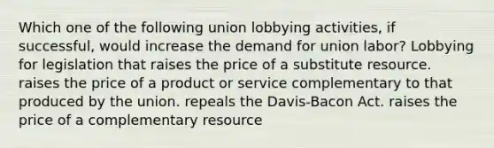 Which one of the following union lobbying activities, if successful, would increase the demand for union labor? Lobbying for legislation that raises the price of a substitute resource. raises the price of a product or service complementary to that produced by the union. repeals the Davis-Bacon Act. raises the price of a complementary resource