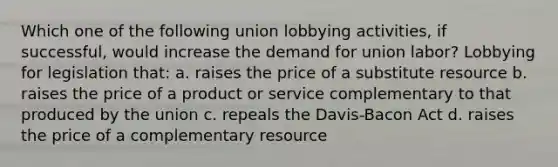 Which one of the following union lobbying activities, if successful, would increase the demand for union labor? Lobbying for legislation that: a. raises the price of a substitute resource b. raises the price of a product or service complementary to that produced by the union c. repeals the Davis-Bacon Act d. raises the price of a complementary resource