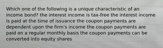 Which one of the following is a unique characteristic of an income bond? the interest income is tax-free the interest income is paid at the time of issuance the coupon payments are dependent upon the firm's income the coupon payments are paid on a regular monthly basis the coupon payments can be converted into equity shares