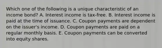 Which one of the following is a unique characteristic of an income bond? A. Interest income is tax-free. B. Interest income is paid at the time of issuance. C. Coupon payments are dependent on the issuer's income. D. Coupon payments are paid on a regular monthly basis. E. Coupon payments can be converted into equity shares.