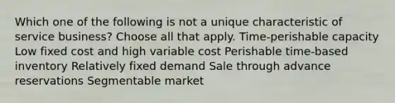 Which one of the following is not a unique characteristic of service business? Choose all that apply. Time-perishable capacity Low fixed cost and high variable cost Perishable time-based inventory Relatively fixed demand Sale through advance reservations Segmentable market