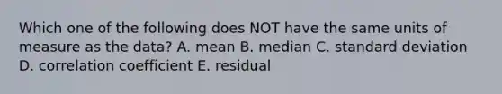 Which one of the following does NOT have the same units of measure as the data? A. mean B. median C. standard deviation D. correlation coefficient E. residual