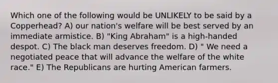 Which one of the following would be UNLIKELY to be said by a Copperhead? A) our nation's welfare will be best served by an immediate armistice. B) "King Abraham" is a high-handed despot. C) The black man deserves freedom. D) " We need a negotiated peace that will advance the welfare of the white race." E) The Republicans are hurting American farmers.