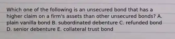 Which one of the following is an unsecured bond that has a higher claim on a firm's assets than other unsecured bonds? A. plain vanilla bond B. subordinated debenture C. refunded bond D. senior debenture E. collateral trust bond