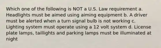 Which one of the following is NOT a U.S. Law requirement a. Headlights must be aimed using aiming equipment b. A driver must be alerted when a turn signal bulb is not working c. Lighting system must operate using a 12 volt system d. License plate lamps, taillights and parking lamps must be illuminated at night