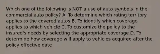 Which one of the following is NOT a use of auto symbols in the commercial auto policy? A. To determine which rating territory applies to the covered autos B. To identify which coverage applies to which vehicle C. To customize the policy to the insured's needs by selecting the appropriate coverage D. To determine how coverage will apply to vehicles acquired after the policy effective date