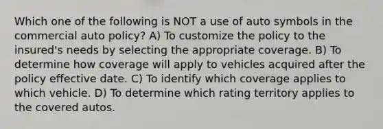 Which one of the following is NOT a use of auto symbols in the commercial auto policy? A) To customize the policy to the insured's needs by selecting the appropriate coverage. B) To determine how coverage will apply to vehicles acquired after the policy effective date. C) To identify which coverage applies to which vehicle. D) To determine which rating territory applies to the covered autos.