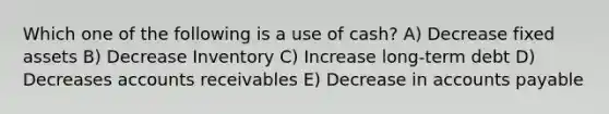 Which one of the following is a use of cash? A) Decrease fixed assets B) Decrease Inventory C) Increase long-term debt D) Decreases accounts receivables E) Decrease in accounts payable