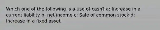 Which one of the following is a use of cash? a: Increase in a current liability b: net income c: Sale of common stock d: Increase in a fixed asset