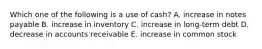 Which one of the following is a use of cash? A. increase in notes payable B. increase in inventory C. increase in long-term debt D. decrease in accounts receivable E. increase in common stock