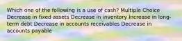 Which one of the following is a use of cash? Multiple Choice Decrease in fixed assets Decrease in inventory Increase in long-term debt Decrease in accounts receivables Decrease in accounts payable