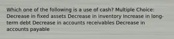 Which one of the following is a use of cash? Multiple Choice: Decrease in fixed assets Decrease in inventory Increase in long-term debt Decrease in accounts receivables Decrease in accounts payable