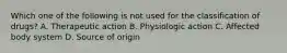 Which one of the following is not used for the classification of drugs? A. Therapeutic action B. Physiologic action C. Affected body system D. Source of origin