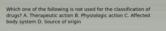 Which one of the following is not used for the classification of drugs? A. Therapeutic action B. Physiologic action C. Affected body system D. Source of origin