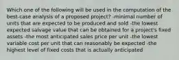 Which one of the following will be used in the computation of the best-case analysis of a proposed project? -minimal number of units that are expected to be produced and sold -the lowest expected salvage value that can be obtained for a project's fixed assets -the most anticipated sales price per unit -the lowest variable cost per unit that can reasonably be expected -the highest level of fixed costs that is actually anticipated