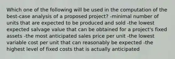 Which one of the following will be used in the computation of the best-case analysis of a proposed project? -minimal number of units that are expected to be produced and sold -the lowest expected salvage value that can be obtained for a project's fixed assets -the most anticipated sales price per unit -the lowest variable cost per unit that can reasonably be expected -the highest level of fixed costs that is actually anticipated