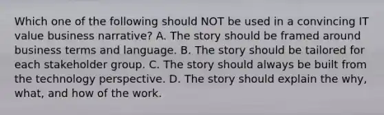 Which one of the following should NOT be used in a convincing IT value business narrative? A. The story should be framed around business terms and language. B. The story should be tailored for each stakeholder group. C. The story should always be built from the technology perspective. D. The story should explain the why, what, and how of the work.