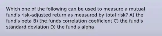 Which one of the following can be used to measure a mutual fund's risk-adjusted return as measured by total risk? A) the fund's beta B) the funds correlation coefficient C) the fund's standard deviation D) the fund's alpha