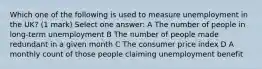 Which one of the following is used to measure unemployment in the UK? (1 mark) Select one answer: A The number of people in long-term unemployment B The number of people made redundant in a given month C The consumer price index D A monthly count of those people claiming unemployment benefit