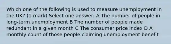 Which one of the following is used to measure unemployment in the UK? (1 mark) Select one answer: A The number of people in long-term unemployment B The number of people made redundant in a given month C The consumer price index D A monthly count of those people claiming unemployment benefit