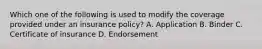 Which one of the following is used to modify the coverage provided under an insurance policy? A. Application B. Binder C. Certificate of insurance D. Endorsement