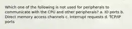 Which one of the following is not used for peripherals to communicate with the CPU and other peripherals? a. IO ports b. Direct memory access channels c. Interrupt requests d. TCP/IP ports