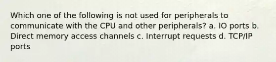 Which one of the following is not used for peripherals to communicate with the CPU and other peripherals? a. IO ports b. Direct memory access channels c. Interrupt requests d. TCP/IP ports