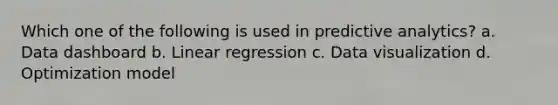 Which one of the following is used in predictive analytics? a. Data dashboard b. Linear regression c. Data visualization d. Optimization model