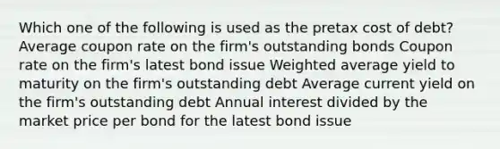 Which one of the following is used as the pretax cost of debt? Average coupon rate on the firm's outstanding bonds Coupon rate on the firm's latest bond issue Weighted average yield to maturity on the firm's outstanding debt Average current yield on the firm's outstanding debt Annual interest divided by the market price per bond for the latest bond issue