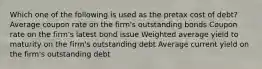 Which one of the following is used as the pretax cost of debt? Average coupon rate on the firm's outstanding bonds Coupon rate on the firm's latest bond issue Weighted average yield to maturity on the firm's outstanding debt Average current yield on the firm's outstanding debt