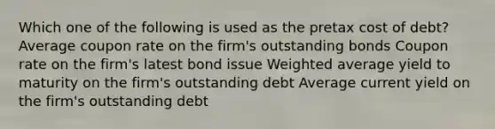 Which one of the following is used as the pretax cost of debt? Average coupon rate on the firm's outstanding bonds Coupon rate on the firm's latest bond issue Weighted average yield to maturity on the firm's outstanding debt Average current yield on the firm's outstanding debt