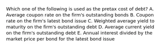 Which one of the following is used as the pretax cost of debt? A. Average coupon rate on the firm's outstanding bonds B. Coupon rate on the firm's latest bond issue C. Weighted average yield to maturity on the firm's outstanding debt D. Average current yield on the firm's outstanding debt E. Annual interest divided by the market price per bond for the latest bond issue