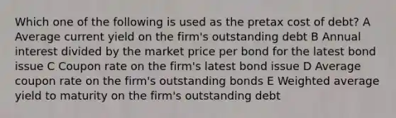 Which one of the following is used as the pretax cost of debt? A Average current yield on the firm's outstanding debt B Annual interest divided by the market price per bond for the latest bond issue C Coupon rate on the firm's latest bond issue D Average coupon rate on the firm's outstanding bonds E Weighted average yield to maturity on the firm's outstanding debt