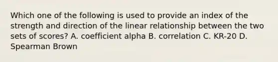 Which one of the following is used to provide an index of the strength and direction of the linear relationship between the two sets of scores? A. coefficient alpha B. correlation C. KR-20 D. Spearman Brown