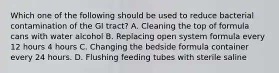 Which one of the following should be used to reduce bacterial contamination of the GI tract? A. Cleaning the top of formula cans with water alcohol B. Replacing open system formula every 12 hours 4 hours C. Changing the bedside formula container every 24 hours. D. Flushing feeding tubes with sterile saline