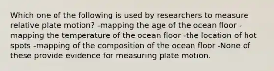 Which one of the following is used by researchers to measure relative plate motion? -mapping the age of the ocean floor -mapping the temperature of the ocean floor -the location of hot spots -mapping of the composition of the ocean floor -None of these provide evidence for measuring plate motion.