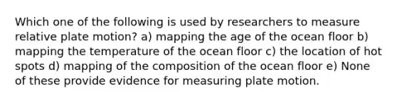 Which one of the following is used by researchers to measure relative plate motion? a) mapping the age of the ocean floor b) mapping the temperature of the ocean floor c) the location of hot spots d) mapping of the composition of the ocean floor e) None of these provide evidence for measuring plate motion.