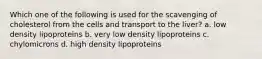 Which one of the following is used for the scavenging of cholesterol from the cells and transport to the liver? a. low density lipoproteins b. very low density lipoproteins c. chylomicrons d. high density lipoproteins