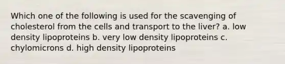 Which one of the following is used for the scavenging of cholesterol from the cells and transport to the liver? a. low density lipoproteins b. very low density lipoproteins c. chylomicrons d. high density lipoproteins