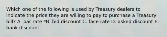 Which one of the following is used by Treasury dealers to indicate the price they are willing to pay to purchase a Treasury bill? A. par rate *B. bid discount C. face rate D. asked discount E. bank discount