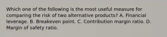 Which one of the following is the most useful measure for comparing the risk of two alternative products? A. Financial leverage. B. Breakeven point. C. Contribution margin ratio. D. Margin of safety ratio.