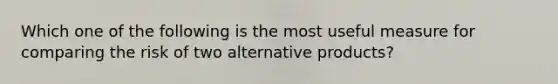 Which one of the following is the most useful measure for comparing the risk of two alternative products?