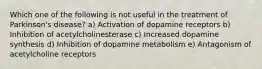 Which one of the following is not useful in the treatment of Parkinson's disease? a) Activation of dopamine receptors b) Inhibition of acetylcholinesterase c) Increased dopamine synthesis d) Inhibition of dopamine metabolism e) Antagonism of acetylcholine receptors