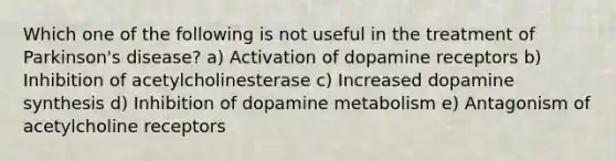 Which one of the following is not useful in the treatment of Parkinson's disease? a) Activation of dopamine receptors b) Inhibition of acetylcholinesterase c) Increased dopamine synthesis d) Inhibition of dopamine metabolism e) Antagonism of acetylcholine receptors