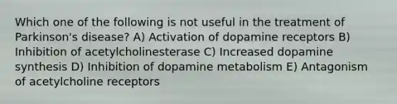 Which one of the following is not useful in the treatment of Parkinson's disease? A) Activation of dopamine receptors B) Inhibition of acetylcholinesterase C) Increased dopamine synthesis D) Inhibition of dopamine metabolism E) Antagonism of acetylcholine receptors