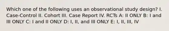 Which one of the following uses an observational study design? I. Case-Control II. Cohort III. Case Report IV. RCTs A: II ONLY B: I and III ONLY C: I and II ONLY D: I, II, and III ONLY E: I, II, III, IV