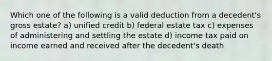 Which one of the following is a valid deduction from a decedent's gross estate? a) unified credit b) federal estate tax c) expenses of administering and settling the estate d) income tax paid on income earned and received after the decedent's death