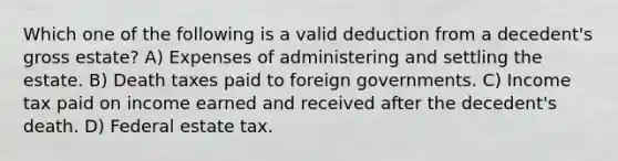 Which one of the following is a valid deduction from a decedent's gross estate? A) Expenses of administering and settling the estate. B) Death taxes paid to foreign governments. C) Income tax paid on income earned and received after the decedent's death. D) Federal estate tax.